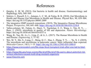 References
• Quigley, E. M. M. (2013). Gut bacteria in health and disease. Gastroenterology and
Hepatology, 9(9), 560–569.
• Sekirov, I., Russell, S. L., Antunes, L. C. M., & Finlay, B. B. (2010). Gut Microbiota in
Health and Disease Gut Microbiota in Health and Disease. Physiol Rev, 90, 859–904.
https://doi.org/10.1152/physrev.00045.2009
• The integrative HMP research consortium. (2019). The Integrative Human Microbiome
Project. Perspective, 569, 641–648. https://doi.org/10.1038/s41586-019-1238-8
• Valles-colomer, M., Falony, G., Darzi, Y., Tigchelaar, E. F., Wang, J., Tito, R. Y., …
Raes, J. (2019). microbiota in quality of life and depression. Nature Microbiology.
https://doi.org/10.1038/s41564-018-0337-x
• Wang, B., Yao, M., Lv, L., Ling, Z., & Li, L. (2017). The Human Microbiota in Health
and Disease. Engineering, 3, 71–82.
• Wei, M. Y., Shi, S., Liang, C., Meng, Q. C., Hua, J., Zhang, Y. Y., … Yu, X. J. (2019).
The microbiota and microbiome in pancreatic cancer: More influential than expected.
Molecular Cancer, 18(1), 1–15. https://doi.org/10.1186/s12943-019-1008-0
• https://www.sciencealert.com/fda-stops-fecal-transplant-trials-after-one-led-to-fatal-
infection
• https://www.fda.gov/news-events/fda-brief/fda-brief-fda-warns-about-potential-risk-
serious-infections-caused-multi-drug-resistant-organisms
• www.h3accme.com
20
 
