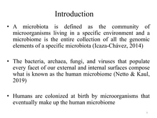 Introduction
• A microbiota is defined as the community of
microorganisms living in a specific environment and a
microbiome is the entire collection of all the genomic
elements of a specific microbiota (Icaza-Chávez, 2014)
• The bacteria, archaea, fungi, and viruses that populate
every facet of our external and internal surfaces compose
what is known as the human microbiome (Netto & Kaul,
2019)
• Humans are colonized at birth by microorganisms that
eventually make up the human microbiome
3
 