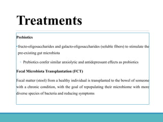 Prebiotics
•fructo-oligosaccharides and galacto-oligosaccharides (soluble fibers) to stimulate the
pre-existing gut microbiota
◦ Prebiotics confer similar anxiolytic and antidepressant effects as probiotics
Fecal Microbiota Transplantation (FCT)
Fecal matter (stool) from a healthy individual is transplanted to the bowel of someone
with a chronic condition, with the goal of repopulating their microbiome with more
diverse species of bacteria and reducing symptoms
Treatments
 