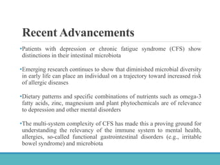 Recent Advancements
•Patients with depression or chronic fatigue syndrome (CFS) show
distinctions in their intestinal microbiota
•Emerging research continues to show that diminished microbial diversity
in early life can place an individual on a trajectory toward increased risk
of allergic diseases
•Dietary patterns and specific combinations of nutrients such as omega-3
fatty acids, zinc, magnesium and plant phytochemicals are of relevance
to depression and other mental disorders
•The multi-system complexity of CFS has made this a proving ground for
understanding the relevancy of the immune system to mental health,
allergies, so-called functional gastrointestinal disorders (e.g., irritable
bowel syndrome) and microbiota
 