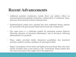 Recent Advancements
• Additional potential mechanisms include direct and indirect effects on
neurotransmitter/neuropeptide production, enhancement of nutritional status,
and more direct bacteria-to-brain communication
• Epidemiological studies have reported that more traditional dietary patterns
are associated with good mental health and lowered risk of depression
• The vagus nerve is a confirmed conduit for promoting anxious behavior
following induction of intestinal inflammation, and of anxiolysis following
administration of a probiotic
• These studies provided further theoretical possibilities that beneficial
microbes could be systemic mediators of neurological effect
• Higher consumption of fast foods and highly-processed foods those that more
closely resemble what is now known as the ‘westernized’ dietary pattern that
have been associated with a higher risk of the depression
 