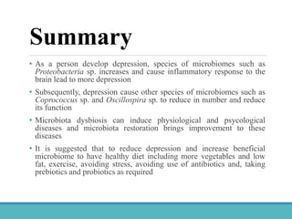 Summary
• As a person develop depression, species of microbiomes such as
Proteobacteria sp. increases and cause inflammatory response to the
brain lead to more depression
• Subsequently, depression cause other species of microbiomes such as
Coprococcus sp. and Oscillospira sp. to reduce in number and reduce
its function
• Microbiota dysbiosis can induce physiological and psycological
diseases and microbiota restoration brings improvement to these
diseases
• It is suggested that to reduce depression and increase beneficial
microbiome to have healthy diet including more vegetables and low
fat, exercise, avoiding stress, avoiding use of antibiotics and, taking
prebiotics and probiotics as required
 