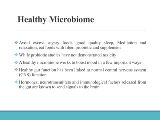 Healthy Microbiome
 Avoid excess sugary foods, good quality sleep, Meditation and
relaxation, eat foods with fiber, probiotic and supplement
 While probiotic studies have not demonstrated toxicity
 A healthy microbiome works to boost mood in a few important ways
 Healthy gut function has been linked to normal central nervous system
(CNS) function
 Hormones, neurotransmitters and immunological factors released from
the gut are known to send signals to the brain
 