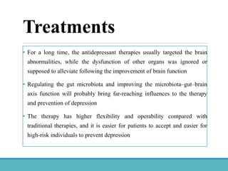 Treatments
• For a long time, the antidepressant therapies usually targeted the brain
abnormalities, while the dysfunction of other organs was ignored or
supposed to alleviate following the improvement of brain function
• Regulating the gut microbiota and improving the microbiota–gut–brain
axis function will probably bring far-reaching influences to the therapy
and prevention of depression
• The therapy has higher flexibility and operability compared with
traditional therapies, and it is easier for patients to accept and easier for
high-risk individuals to prevent depression
 