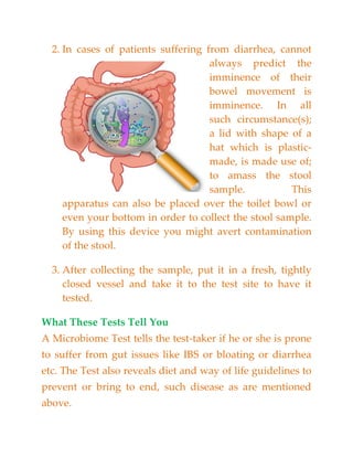 2. In cases of patients suffering from diarrhea, cannot
always predict the
imminence of their
bowel movement is
imminence. In all
such circumstance(s);
a lid with shape of a
hat which is plastic-
made, is made use of;
to amass the stool
sample. This
apparatus can also be placed over the toilet bowl or
even your bottom in order to collect the stool sample.
By using this device you might avert contamination
of the stool.
3. After collecting the sample, put it in a fresh, tightly
closed vessel and take it to the test site to have it
tested.
What These Tests Tell You
A Microbiome Test tells the test-taker if he or she is prone
to suffer from gut issues like IBS or bloating or diarrhea
etc. The Test also reveals diet and way of life guidelines to
prevent or bring to end, such disease as are mentioned
above.
 