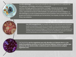 La microbiología es la ciencia que estudia los microorganismos en cualquiera de
sus aspectos: morfología, estructura y composición
química, fisiología, genética, taxonomía y ecología. Además de estudiar otros
aspectos colaterales relacionados de su interacción con el hombre tales
como, capacidad de producir enfermedades o las aplicaciones biotecnológicas. La
Microbiología se ocupa fundamentalmente de los protistas como eucariontes y los
grupos procarióticos,constituido por las bacterias y las arqueas, sin dejar de lado a los
virus y sus variantes
Los microorganismos son aquellos seres vivos más diminutos que únicamente
pueden ser apreciados a través de un microscopio. En este extenso grupo podemos
incluir a los virus, las bacterias, levaduras y mohos que pululan por el planeta tierra.
Respecto de su estructura biológica y a diferencia de lo que ocurre con las plantas o los
animales, esta es sumamente elemental ya que son unicelulares, en lo que sí coinciden
con los mencionados es en la individualidad que presentan y ostentan.
Las bacterias son los organismos que más abundan en el planeta tierra y a los
cuales los podemos encontrar en los más diversos hábitats, incluso en aquellos que
suponen las más desfavorables condiciones para la subsistencia de cualquier
organismo vivo.
 