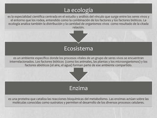 Enzima
es una proteína que cataliza las reacciones bioquímicas del metabolismo. Las enzimas actúan sobre las
moléculas conocidas como sustratos y permiten el desarrollo de los diversos procesos celulares.
Ecosistema
es un ambiente específico donde los procesos vitales de un grupo de seres vivos se encuentran
interrelacionados. Los factores bióticos (como los animales, las plantas y los microorganismos) y los
factores abióticos (el aire, el agua) forman parte de ese ambiente compartido.
La ecología
es la especialidad científica centrada en el estudio y análisis del vínculo que surge entre los seres vivos y
el entorno que los rodea, entendido como la combinación de los factores y los factores bióticos. La
ecología analiza también la distribución y la cantidad de organismos vivos como resultado de la citada
relación.
 