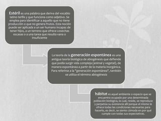 Estéril es una palabra que deriva del vocablo
latino terĭlis y que funciona como adjetivo. Se
emplea para identificar a aquello que no tiene
producción o que no genera frutos. Esta noción
puede ser aplicada a un ser humano incapaz de
tener hijos, a un terreno que ofrece cosechas
escasas o a una tarea que resulta vana o
insuficiente
La teoría de la generación espontánea es una
antigua teoría biológica de abiogénesis que defiende
que podía surgir vida compleja (animal y vegetal), de
manera espontánea a partir de la materia inorgánica.
Para referirse a la "generación espontánea", también
se utiliza el término abiogénesis
hábitat es aquel ambiente o espacio que se
encuentra ocupado por una determinada
población biológica, la cual, reside, se reproduce
y perpetúa su existencia allí porque el mismo le
ofrece todas las condiciones necesarias para
hacerlo, es decir, se siente cómoda en por qué
cumple con todas sus expectativas.
 