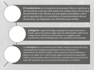 El metabolismo es el conjunto de procesos físicos y químicos y
de reacciones a las que está sujeta una célula; éstos son los que
les permitirán a las mismas sus principales actividades, como
ser la reproducción, el crecimiento, el mantenimiento de sus
estructuras y la respuesta a los estímulos que reciben.
patógeno o agente biológico patógeno es aquel elemento o
medio capaz de producir algún tipo de enfermedad o daño en el
cuerpo de un animal, un ser humano o un vegetal, cuyas
condiciones estén predispuestas a las ocasiones mencionadas.
Un antiséptico es una sustancia que impide, bloquea el desarrollo de los
microorganismos patógenos generadores de las infecciones, o
directamente los elimina de plano. Estas sustancias antimicrobianas se
aplican a un tejido vivo o sobre la piel, según recomiende el especialista
médico, para así poder reducir la infección o putrefacción que presenta el
lugar del organismo que se encuentra infectado por un microbio.
 