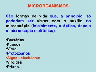 MICRORGANISMOS São  formas de vida  que, a princípio, só poderiam ser  vistas com o auxílio  do  microscópio  (inicialmente, o óptico, depois o microscópio eletrônico).  Bactérias Fungos Vírus Protozoários Algas unicelulares Viróides Prions. 