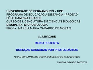 UNIVERSIDADE DE PERNAMBUCO – UPE PROGRAMA DE EDUCAÇÃO À DISTÂNCIA - PROEAD PÓLO CAMPINA GRANDE CURSO DE LICENCIATURA EM CIÊNCIAS BIOLÓGICAS DISCIPLINA: MICROBIOLOGIA PROFa.: MÁRCIA MARIA CAMARGO DE MORAIS 1ª. ATIVIDADE REINO PROTISTA DOENÇAS CAUSADAS POR PROTOZOÁRIOS ALUNA: EDNA MARIA DE MOURA CONCEIÇÃO DE   ALBUQUERQUE CAMPINA GRANDE, 24/06/2010 