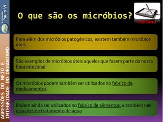 CADERNO
AGRESSÕESDOMEIOE
INTEGRIDADEDOORGANISMO
Para além dos micróbios patogénicos, existem também micróbios
úteis
São exemplos de micróbios úteis aqueles que fazem parte da nossa
flora intestinal
Os micróbios podem também ser utilizados no fabrico de
medicamentos
Podem ainda ser utilizados no fabrico de alimentos, e também nas
estações de tratamento de água
 