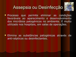 Assepsia ou DesinfecçãoAssepsia ou Desinfecção
 Processo que permite eliminar as condiçõesProcesso que permite eliminar as condições
favoráveis ao aparecimento e desenvolvimentofavoráveis ao aparecimento e desenvolvimento
dos micróbios patogénicos no ambiente. É muitodos micróbios patogénicos no ambiente. É muito
utilizado nos hospitais, em salas de operações.utilizado nos hospitais, em salas de operações.
 Elimina as substâncias patogénicas através deElimina as substâncias patogénicas através de
anti-sépticos ou desinfectantes.anti-sépticos ou desinfectantes.
 