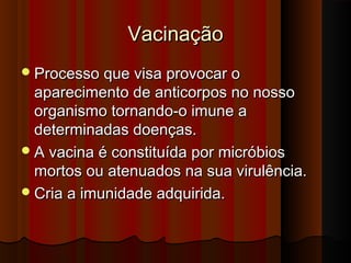 VacinaçãoVacinação
Processo que visa provocar oProcesso que visa provocar o
aparecimento de anticorpos no nossoaparecimento de anticorpos no nosso
organismo tornando-o imune aorganismo tornando-o imune a
determinadas doenças.determinadas doenças.
A vacina é constituída por micróbiosA vacina é constituída por micróbios
mortos ou atenuados na sua virulência.mortos ou atenuados na sua virulência.
Cria a imunidade adquirida.Cria a imunidade adquirida.
 