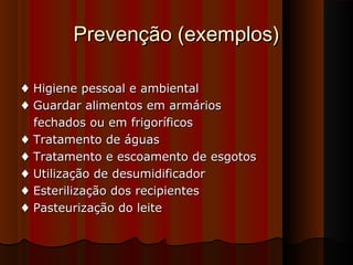Prevenção (exemplos)Prevenção (exemplos)
♦♦ Higiene pessoal e ambientalHigiene pessoal e ambiental
♦♦ Guardar alimentos em armáriosGuardar alimentos em armários
fechados ou em frigoríficosfechados ou em frigoríficos
♦♦ Tratamento de águasTratamento de águas
♦♦ Tratamento e escoamento de esgotosTratamento e escoamento de esgotos
♦♦ Utilização de desumidificadorUtilização de desumidificador
♦♦ Esterilização dos recipientesEsterilização dos recipientes
♦♦ Pasteurização do leitePasteurização do leite
 