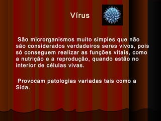 São microrganismos muito simples que não
são considerados verdadeiros seres vivos, pois
só conseguem realizar as funções vitais, como
a nutrição e a reprodução, quando estão no
interior de células vivas.
Provocam patologias variadas tais como a
Sida.
Vírus
 