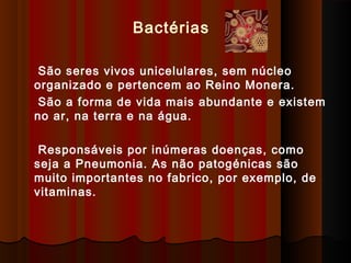 São seres vivos unicelulares, sem núcleo
organizado e pertencem ao Reino Monera.
São a forma de vida mais abundante e existem
no ar, na terra e na água.
Responsáveis por inúmeras doenças, como
seja a Pneumonia. As não patogénicas são
muito importantes no fabrico, por exemplo, de
vitaminas.
Bactérias
 
