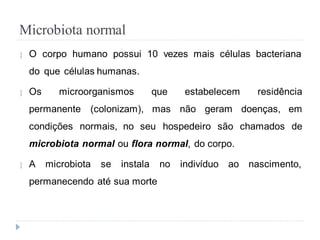 Microbiota normal
 O corpo humano possui 10 vezes mais células bacteriana
do que células humanas.
 Os microorganismos que estabelecem residência
permanente (colonizam), mas não geram doenças, em
condições normais, no seu hospedeiro são chamados de
microbiota normal ou flora normal, do corpo.
 A microbiota se instala no indivíduo ao nascimento,
permanecendo até sua morte
 