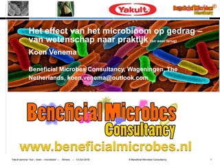 Yakult seminar “Gut – brain – microbiota” – Almere – 13-Oct-2016 © Beneficial Microbes Consultancy 1
Het effect van het microbioom op gedrag –
van wetenschap naar praktijk (en weer terug)
Koen Venema
Beneficial Microbes Consultancy, Wageningen, The
Netherlands, koen.venema@outlook.com
 