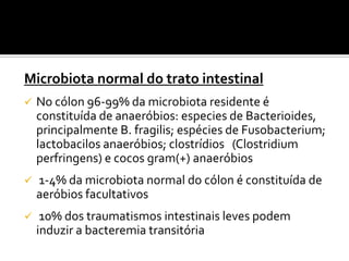Microbiota normal do trato intestinal
   No cólon 96-99% da microbiota residente é
    constituída de anaeróbios: especies de Bacterioides,
    principalmente B. fragilis; espécies de Fusobacterium;
    lactobacilos anaeróbios; clostrídios (Clostridium
    perfringens) e cocos gram(+) anaeróbios
   1-4% da microbiota normal do cólon é constituída de
    aeróbios facultativos
    10% dos traumatismos intestinais leves podem
    induzir a bacteremia transitória
 