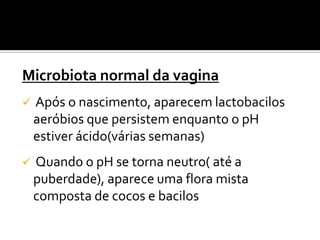 Microbiota normal da vagina
   Após o nascimento, aparecem lactobacilos
    aeróbios que persistem enquanto o pH
    estiver ácido(várias semanas)
   Quando o pH se torna neutro( até a
    puberdade), aparece uma flora mista
    composta de cocos e bacilos
 