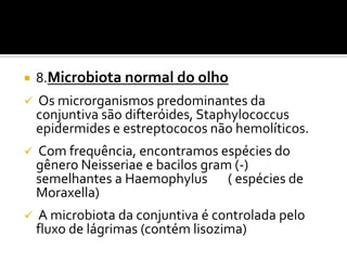    8.Microbiota normal do olho
   Os microrganismos predominantes da
    conjuntiva são difteróides, Staphylococcus
    epidermides e estreptococos não hemolíticos.
   Com frequência, encontramos espécies do
    gênero Neisseriae e bacilos gram (-)
    semelhantes a Haemophylus ( espécies de
    Moraxella)
   A microbiota da conjuntiva é controlada pelo
    fluxo de lágrimas (contém lisozima)
 