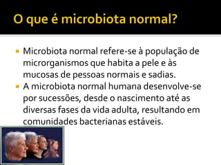    Microbiota normal refere-se à população de
    microrganismos que habita a pele e às
    mucosas de pessoas normais e sadias.
   A microbiota normal humana desenvolve-se
    por sucessões, desde o nascimento até as
    diversas fases da vida adulta, resultando em
    comunidades bacterianas estáveis.
 