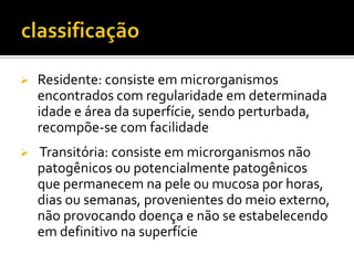    Residente: consiste em microrganismos
    encontrados com regularidade em determinada
    idade e área da superfície, sendo perturbada,
    recompõe-se com facilidade
   Transitória: consiste em microrganismos não
    patogênicos ou potencialmente patogênicos
    que permanecem na pele ou mucosa por horas,
    dias ou semanas, provenientes do meio externo,
    não provocando doença e não se estabelecendo
    em definitivo na superfície
 