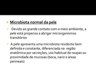    Microbiota normal da pele
    Devido ao grande contato com o meio ambiente, a
    pele está propensa a abrigar microrganismos
    transitórios
   A pele apresenta uma microbiota residente bem
    definida e constante, diferenciada na região
    anatômica por secreções, uso habitual de roupas ou
    proximidade de mucosas (boca, nariz e áreas
    perineais)
 