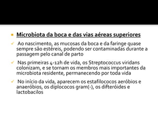    Microbiota da boca e das vias aéreas superiores
   Ao nascimento, as mucosas da boca e da faringe quase
    sempre são estéreis, podendo ser contaminadas durante a
    passagem pelo canal de parto
   Nas primeiras 4-12h de vida, os Streptococcus viridans
    colonizam, e se tornam os membros mais importantes da
    microbiota residente, permanecendo por toda vida
    No início da vida, aparecem os estafilococos aeróbios e
    anaeróbios, os diplococos gram(-), os difteróides e
    lactobacilos
 