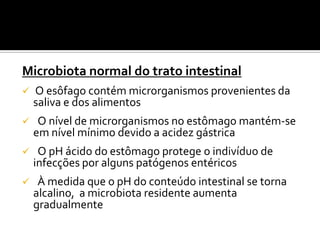 Microbiota normal do trato intestinal
   O esôfago contém microrganismos provenientes da
    saliva e dos alimentos
    O nível de microrganismos no estômago mantém-se
    em nível mínimo devido a acidez gástrica
    O pH ácido do estômago protege o indivíduo de
    infecções por alguns patógenos entéricos
    À medida que o pH do conteúdo intestinal se torna
    alcalino, a microbiota residente aumenta
    gradualmente
 
