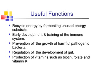 Useful Functions
 Recycle energy by fermenting unused energy
substrate.
 Early development & training of the immune
system.
 Prevention of the growth of harmful pathogenic
bacteria.
 Regulation of the development of gut.
 Production of vitamins such as biotin, folate and
vitamin K.
 