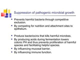 Suppression of pathogenic microbial growth
 Prevents harmful bacteria through competitive
exclusion.
 By competing for nutrition and attachment sites to
epithelium.
 Produce bacteriocins that kills harmful microbes.
 By producing acids during fermentation lowers
colonic PH and thus prevents proliferation of harmful
species and facilitating helpful species.
 By influencing mucosal barrier.
 By influencing immune function.
 