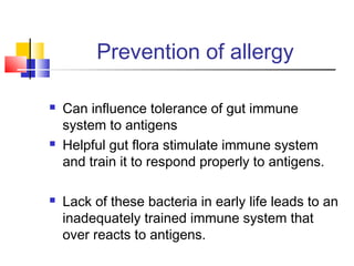 Prevention of allergy
 Can influence tolerance of gut immune
system to antigens
 Helpful gut flora stimulate immune system
and train it to respond properly to antigens.
 Lack of these bacteria in early life leads to an
inadequately trained immune system that
over reacts to antigens.
 