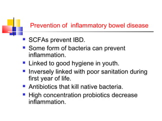 Prevention of inflammatory bowel disease
 SCFAs prevent IBD.
 Some form of bacteria can prevent
inflammation.
 Linked to good hygiene in youth.
 Inversely linked with poor sanitation during
first year of life.
 Antibiotics that kill native bacteria.
 High concentration probiotics decrease
inflammation.
 