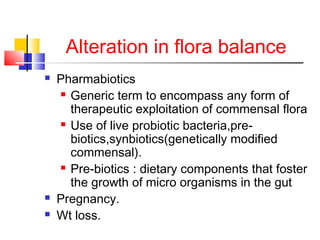 Alteration in flora balance
 Pharmabiotics
 Generic term to encompass any form of
therapeutic exploitation of commensal flora
 Use of live probiotic bacteria,pre-
biotics,synbiotics(genetically modified
commensal).
 Pre-biotics : dietary components that foster
the growth of micro organisms in the gut
 Pregnancy.
 Wt loss.
 