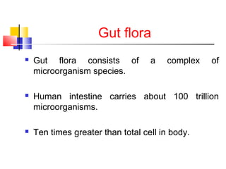 Gut flora
 Gut flora consists of a complex of
microorganism species.
 Human intestine carries about 100 trillion
microorganisms.
 Ten times greater than total cell in body.
 
