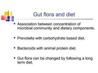 Gut flora and diet
 Association between concentration of
microbial community and dietary components.
 Prevotella with carbohydrate based diet.
 Bacteroids with animal protein diet.
 Gut flora can be changed by following a long
term diet.
 