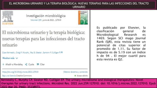 Kenneally C, Murphy CP, Sleator RD, Culligan EP. The urinary microbiome and biological therapeutics: Novel
therapies for urinary tract infections. Microbiol Res. 2022 Jun;259:127010. doi: 10.1016/j.micres.2022.127010. Epub
2022 Mar 20. PMID: 35338973.
EL MICROBIOMA URINARIO Y LA TERAPIA BIOLÓGICA: NUEVAS TERAPIAS PARA LAS INFECCIONES DEL TRACTO
URINARIO
Es publicado por Elsevier, la
clasificación general de
Microbiological Research es
1469. Según SCI mago Journal
Rank (SJR), esta revista tiene un
potencial de citas superior al
promedio de 1.11. Su factor de
impacto es de 5.19 con un índice
h de 94 . El mejor cuartil para
esta revista es Q2.
 