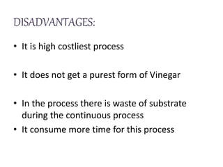 DISADVANTAGES:
• It is high costliest process
• It does not get a purest form of Vinegar
• In the process there is waste of substrate
during the continuous process
• It consume more time for this process
 