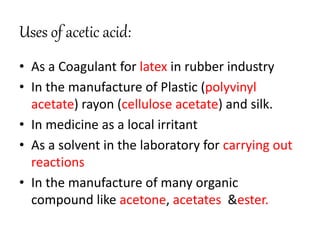 • As a Coagulant for latex in rubber industry
• In the manufacture of Plastic (polyvinyl
acetate) rayon (cellulose acetate) and silk.
• In medicine as a local irritant
• As a solvent in the laboratory for carrying out
reactions
• In the manufacture of many organic
compound like acetone, acetates &ester.
Uses of acetic acid:
 