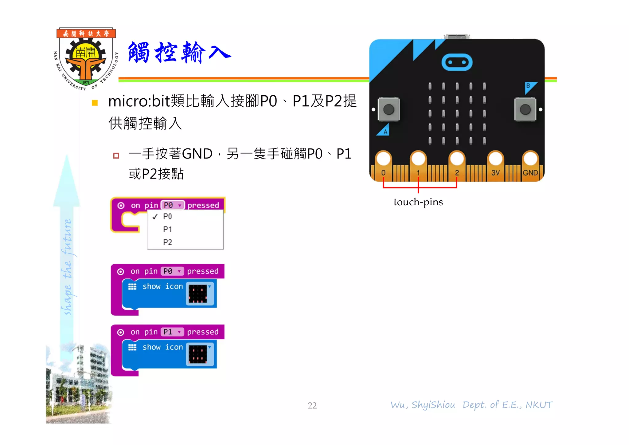 shapethefuture
 micro:bit類比輸入接腳P0、P1及P2提
供觸控輸入
 ⼀⼿按著GND，另⼀隻⼿碰觸P0、P1
或P2接點
觸控輸入
22 Wu, ShyiShiou Dept. of E.E., NKUT
touch-pins
 