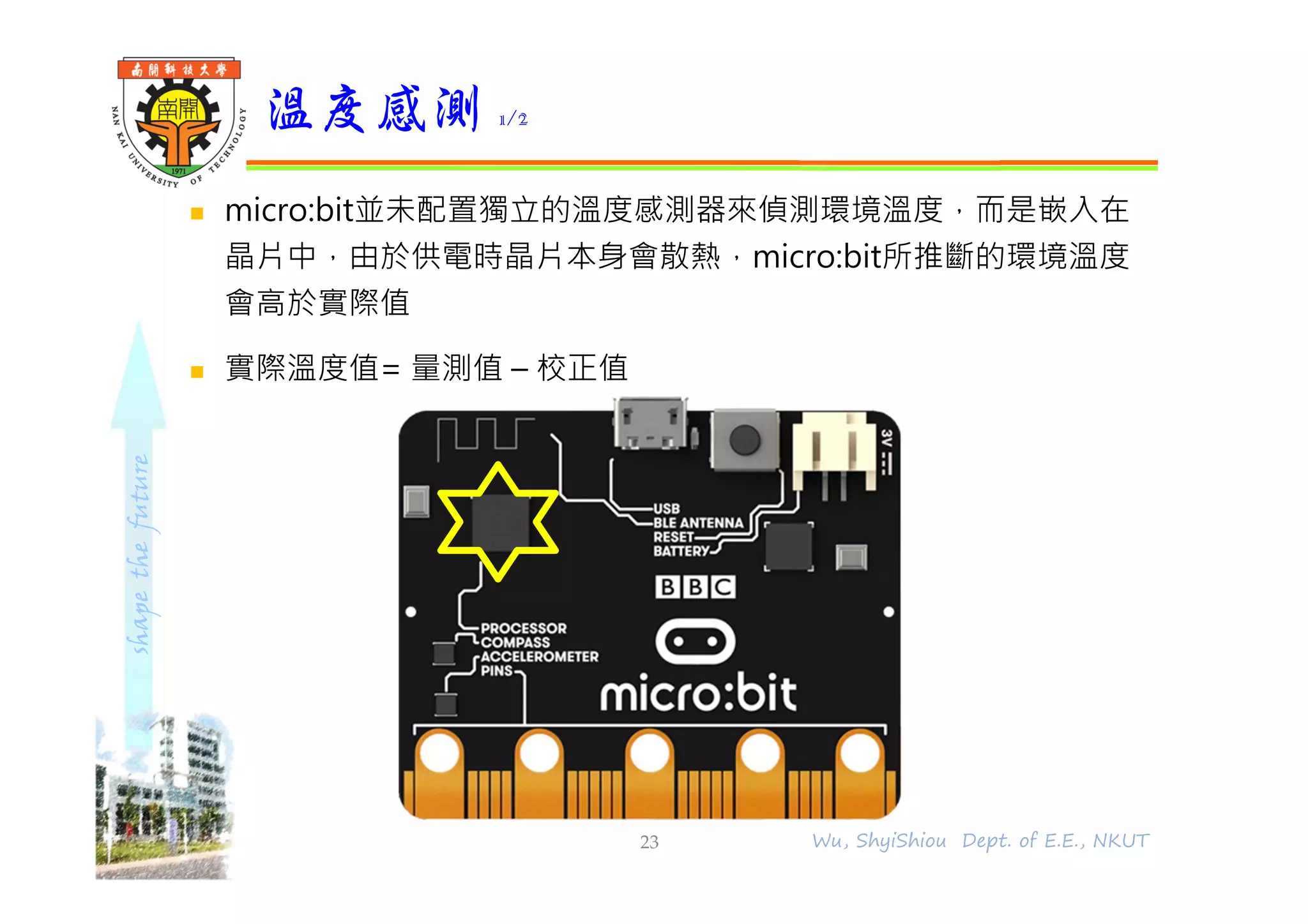 shapethefuture
 micro:bit並未配置獨立的溫度感測器來偵測環境溫度，而是嵌入在
晶片中，由於供電時晶片本身會散熱，micro:bit所推斷的環境溫度
會高於實際值
 實際溫度值= 量測值 – 校正值
溫度感測 1/2
23 Wu, ShyiShiou Dept. of E.E., NKUT
 