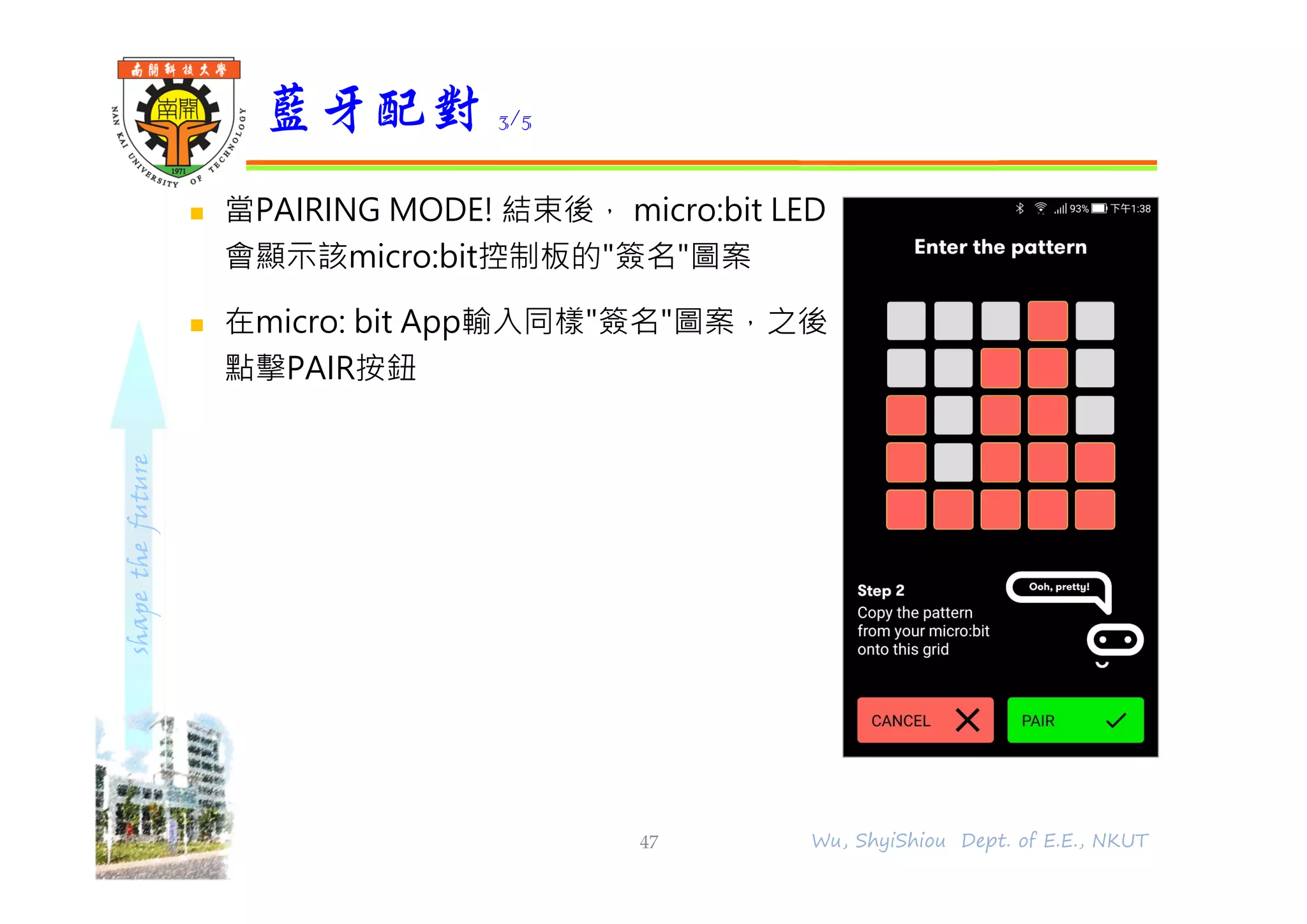 shapethefuture
 當PAIRING MODE! 結束後， micro:bit LED
會顯示該micro:bit控制板的"簽名"圖案
 在micro: bit App輸入同樣"簽名"圖案，之後
點擊PAIR按鈕
藍牙配對 3/5
47 Wu, ShyiShiou Dept. of E.E., NKUT
 