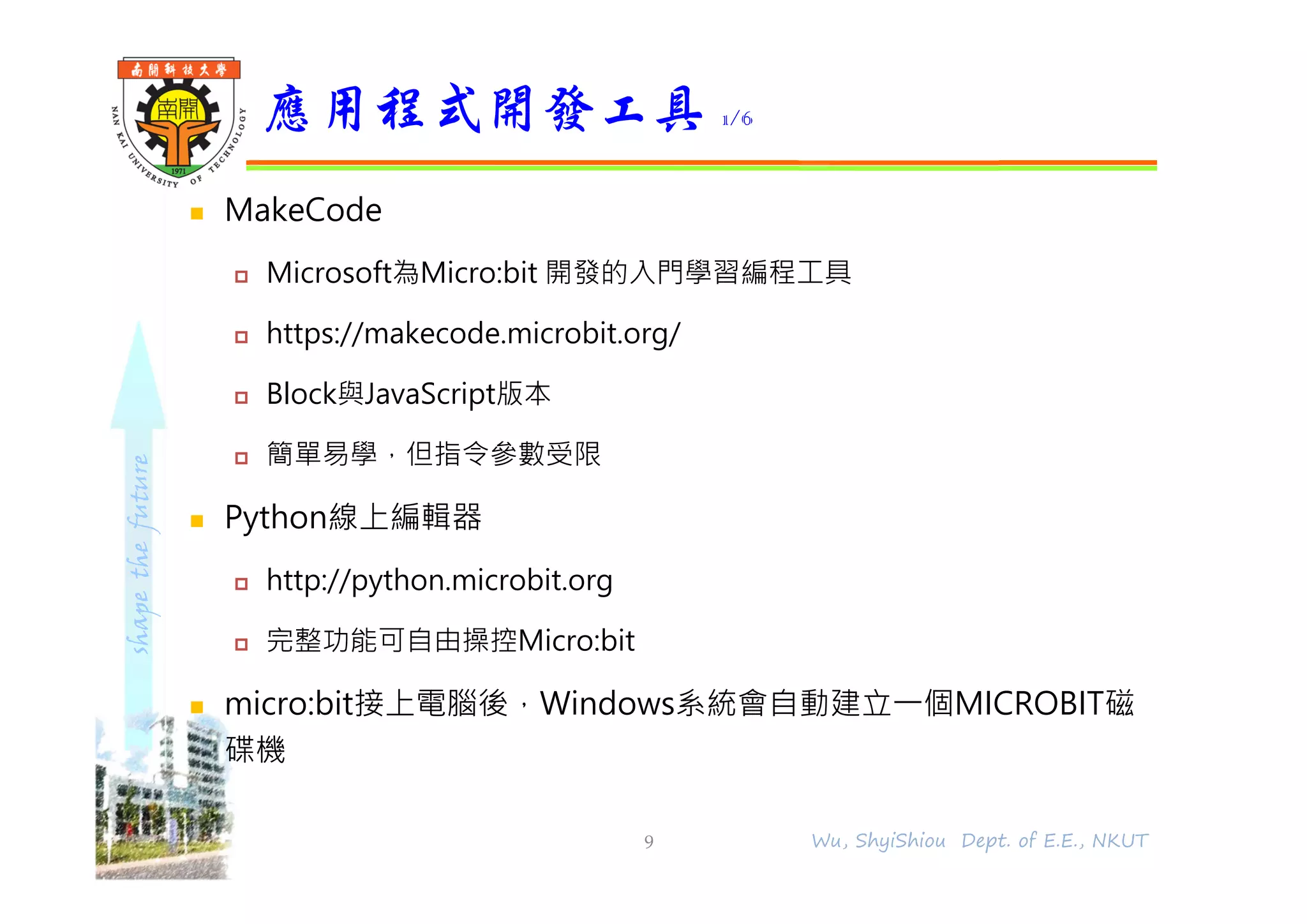 shapethefuture
 MakeCode
 Microsoft為Micro:bit 開發的入門學習編程工具
 https://makecode.microbit.org/
 Block與JavaScript版本
 簡單易學，但指令參數受限
 Python線上編輯器
 http://python.microbit.org
 完整功能可自由操控Micro:bit
 micro:bit接上電腦後，Windows系統會自動建立⼀個MICROBIT磁
碟機
應用程式開發工具 1/6
9 Wu, ShyiShiou Dept. of E.E., NKUT
 