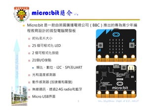 shapethefuture
micro:bit簡介 1/4
2 Wu, ShyiShiou Dept. of E.E., NKUT
 Micro:bit 是⼀款由英國廣播電視公司（BBC）推出的專為青少年編
程教育設計的微型電腦開發板
 約½名片大小
 25 個可程式化 LED
 2 個可程式化按鈕
 21個I/O接點
 類比、數位、I2C、SPI及UART
 光和溫度感測器
 動作感測器 (加速儀和羅盤)
 無線通訊，透過2.4G radio和藍牙
 Micro USB界面
 