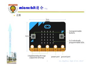 shapethefuture
 正面
micro:bit簡介 2/4
3 Wu, ShyiShiou Dept. of E.E., NKUT
4cm
5cm
3 digital/analog IO rings
(capacitive sensing)
power port ground port
2 programmable
buttons
5×5 individually
programmable LEDs
 