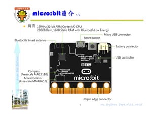 shapethefuture
 背面
micro:bit簡介 3/4
4 Wu, ShyiShiou Dept. of E.E., NKUT
16MHz 32-bit ARM Cortex M0 CPU
256KB flash, 16KB Static RAM with Bluetooth Low Energy
Micro USB connector
Bluetooth Smart antenna
Battery connector
Compass
(Freescale MAG3110)
Accelerometer
(Freescale MMA8652)
20 pin edge connector
Reset button
USB controller
 