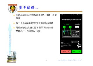 shapethefuture
 同時micro:bit控制板背面的A、B鍵，不要
放掉
 按⼀下micro:bit控制板背面的Reset鍵
 等待micro:bit LED螢幕顯示"PAIRING
MODE!"，再放開A、B鍵
藍牙配對 2/5
46 Wu, ShyiShiou Dept. of E.E., NKUT
 