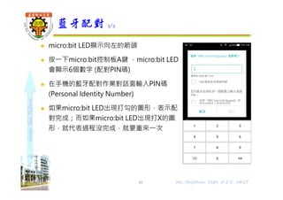 shapethefuture
 micro:bit LED顯示向左的箭頭
 按⼀下micro:bit控制板A鍵 ，micro:bit LED
會顯示6個數字 (配對PIN碼)
 在⼿機的藍牙配對作業對話窗輸入PIN碼
(Personal Identity Number)
 如果micro:bit LED出現打勾的圖形，表示配
對完成；而如果micro:bit LED出現打X的圖
形，就代表過程沒完成，就要重來⼀次
藍牙配對 5/5
49 Wu, ShyiShiou Dept. of E.E., NKUT
 